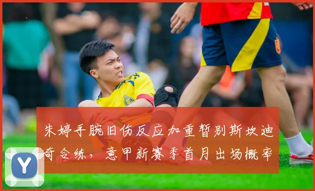朱婷手腕旧伤反应加重暂别斯坎迪奇合练，意甲新赛季首月出场概率低于50%