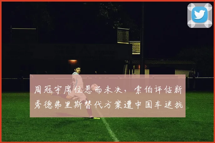 周冠宇席位悬而未决，索伯评估新秀德弗里斯替代方案遭中国车迷抗议