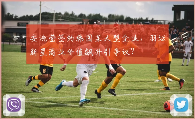 安洗莹签约韩国某大型企业，羽坛新星商业价值飙升引争议？