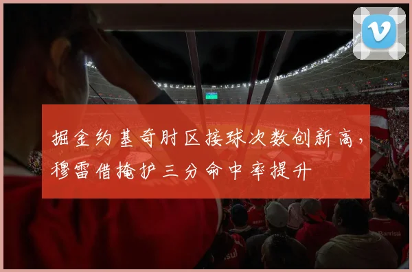 掘金约基奇肘区接球次数创新高，穆雷借掩护三分命中率提升