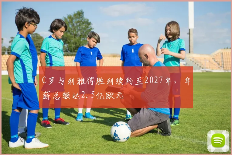 C罗与利雅得胜利续约至2027年，年薪总额达2.5亿欧元
