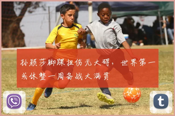 孙颖莎脚踝扭伤无大碍，世界第一或休整一周备战大满贯